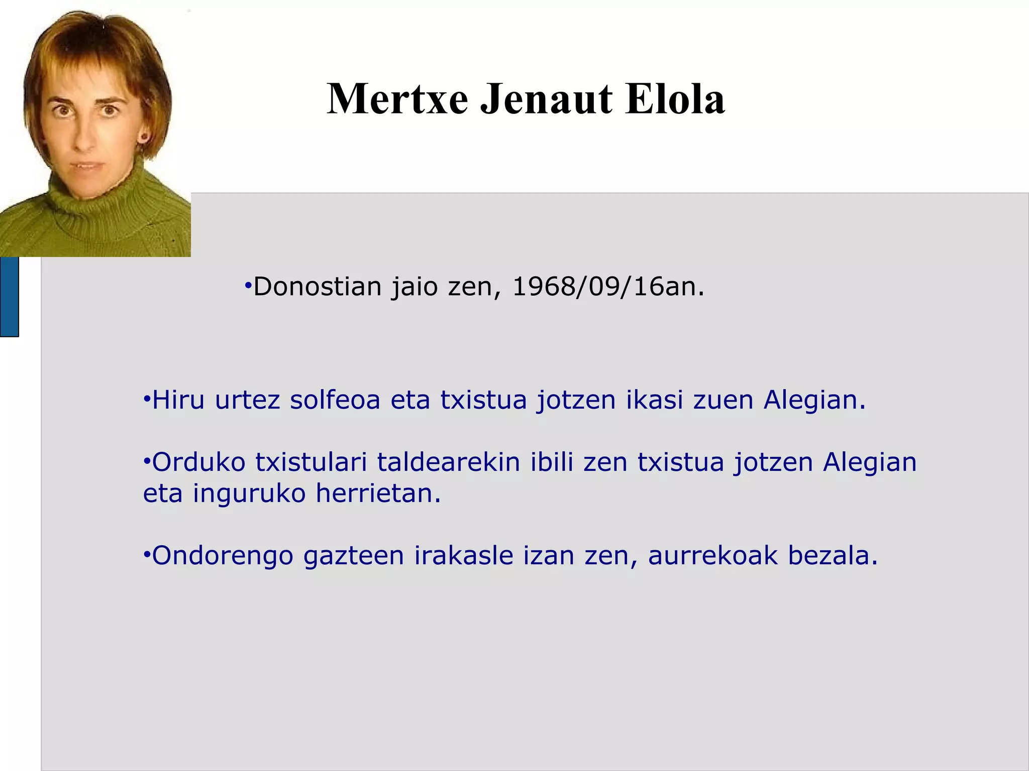 Mertxe Jenaut Elola Donostian jaio zen, 1968/09/16an. Hiru urtez solfeoa eta txistua jotzen ikasi zuen Alegian. Orduko txistulari taldearekin ibili zen txistua jotzen Alegian eta inguruko herrietan. Ondorengo gazteen irakasle izan zen, aurrekoak bezala. 
