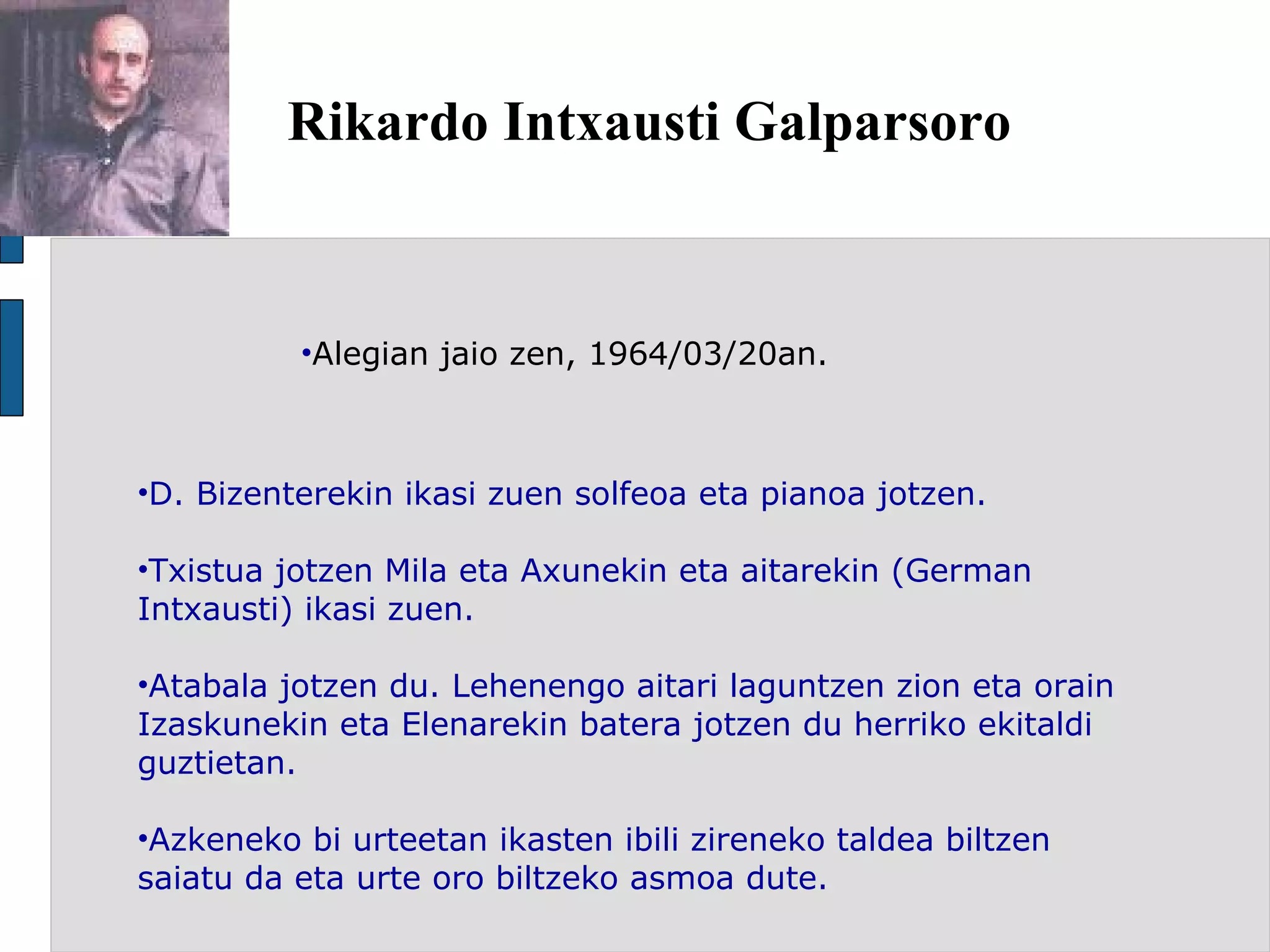 Rikardo Intxausti Galparsoro Alegian jaio zen, 1964/03/20an. D. Bizenterekin ikasi zuen solfeoa eta pianoa jotzen. Txistua jotzen Mila eta Axunekin eta aitarekin (German Intxausti) ikasi zuen. Atabala jotzen du. Lehenengo aitari laguntzen zion eta orain Izaskunekin eta Elenarekin batera jotzen du herriko ekitaldi guztietan. Azkeneko bi urteetan ikasten ibili zireneko taldea biltzen saiatu da eta urte oro biltzeko asmoa dute. 