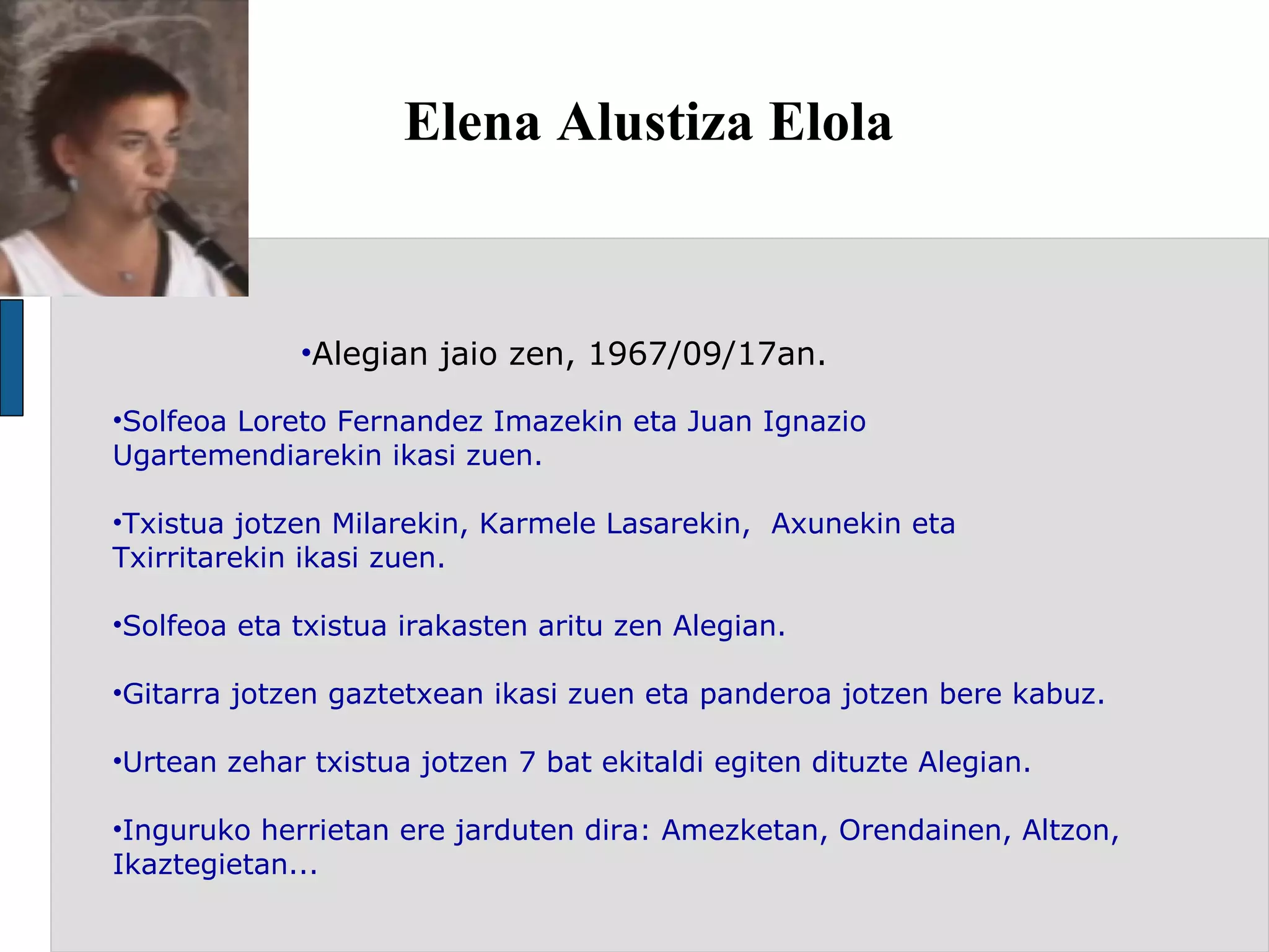 Elena Alustiza Elola Alegian jaio zen, 1967/09/17an. Solfeoa Loreto Fernandez Imazekin eta Juan Ignazio Ugartemendiarekin ikasi zuen. Txistua jotzen Milarekin, Karmele Lasarekin,  Axunekin eta Txirritarekin ikasi zuen.  Solfeoa eta txistua irakasten aritu zen Alegian. Gitarra jotzen gaztetxean ikasi zuen eta panderoa jotzen bere kabuz. Urtean zehar txistua jotzen 7 bat ekitaldi egiten dituzte Alegian.  Inguruko herrietan ere jarduten dira: Amezketan, Orendainen, Altzon, Ikaztegietan...  