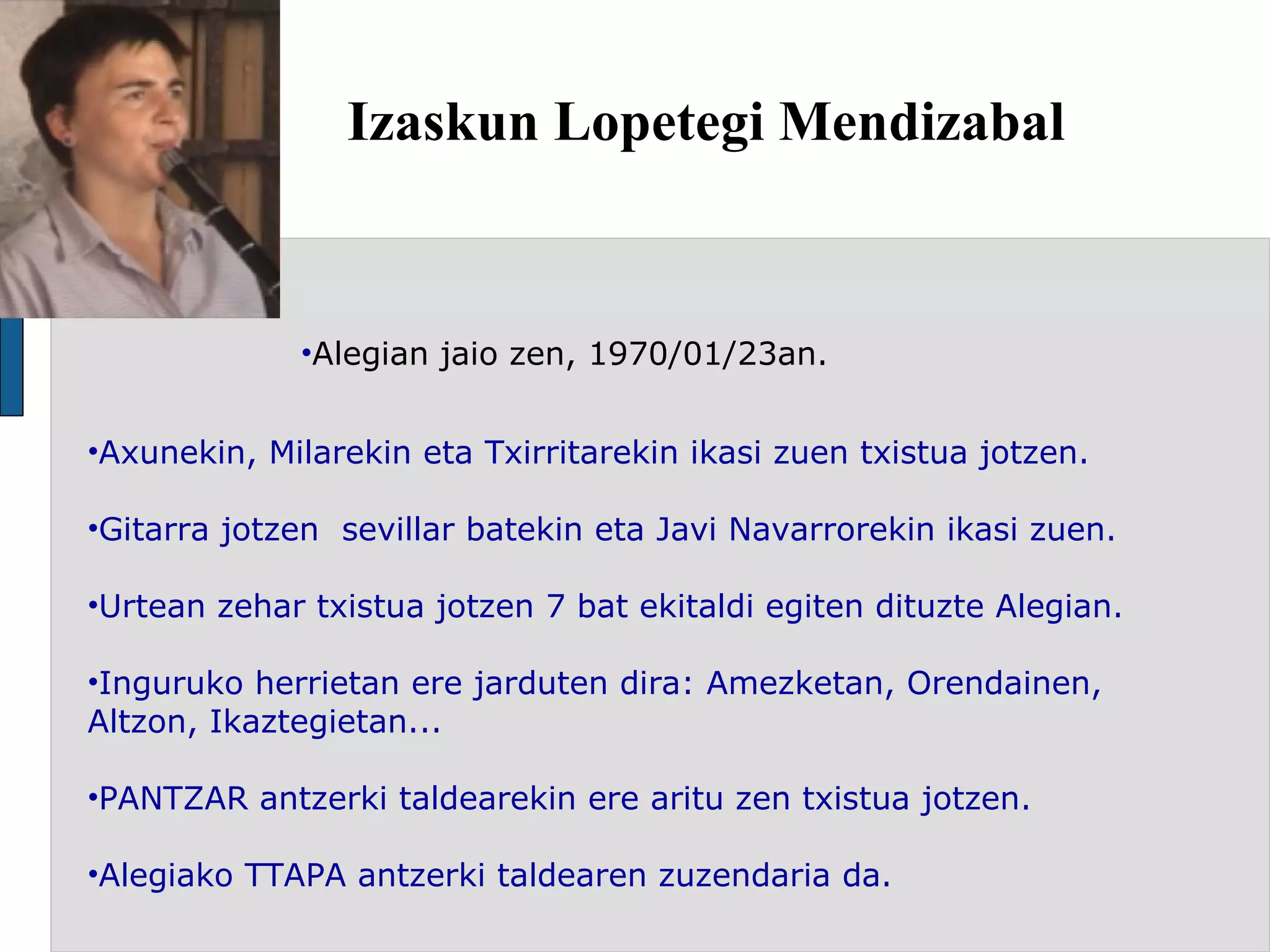 Izaskun Lopetegi Mendizabal Alegian jaio zen, 1970/01/23an. Axunekin, Milarekin eta Txirritarekin ikasi zuen txistua jotzen.  Gitarra jotzen  sevillar batekin eta Javi Navarrorekin ikasi zuen. Urtean zehar txistua jotzen 7 bat ekitaldi egiten dituzte Alegian.  Inguruko herrietan ere jarduten dira: Amezketan, Orendainen, Altzon, Ikaztegietan... PANTZAR antzerki taldearekin ere aritu zen txistua jotzen. Alegiako TTAPA antzerki taldearen zuzendaria da. 