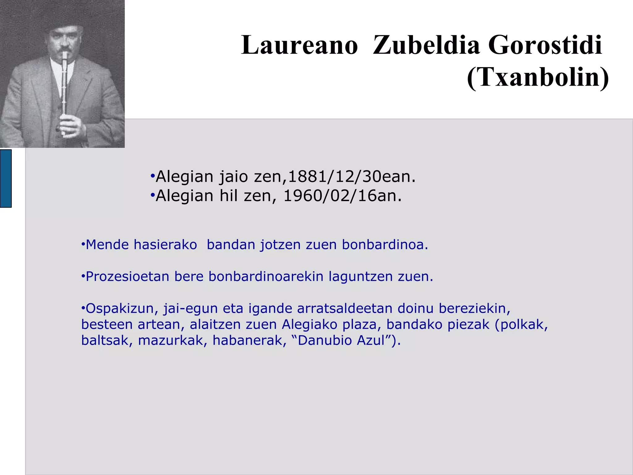 Laureano  Zubeldia Gorostidi  (Txanbolin) Alegian jaio zen,1881/12/30ean. Alegian hil zen, 1960/02/16an. Mende hasierako  bandan jotzen zuen bonbardinoa. Prozesioetan bere bonbardinoarekin laguntzen zuen. Ospakizun, jai-egun eta igande arratsaldeetan doinu bereziekin, besteen artean, alaitzen zuen Alegiako plaza, bandako piezak (polkak, baltsak, mazurkak, habanerak, “Danubio Azul”). 