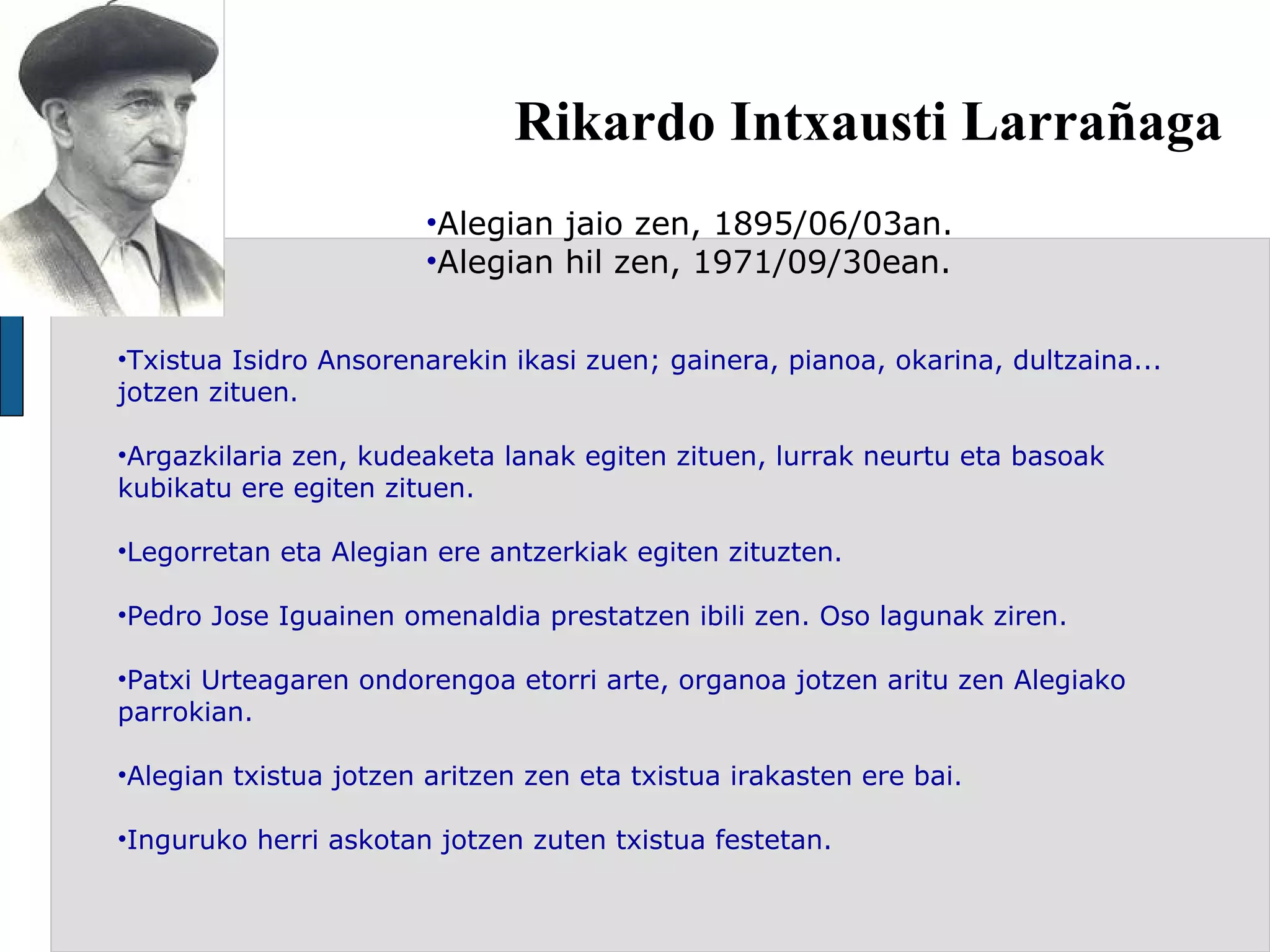 Rikardo Intxausti Larrañaga Alegian jaio zen, 1895/06/03an. Alegian hil zen, 1971/09/30ean. Txistua Isidro Ansorenarekin ikasi zuen; gainera, pianoa, okarina, dultzaina... jotzen zituen. Argazkilaria zen, kudeaketa lanak egiten zituen, lurrak neurtu eta basoak kubikatu ere egiten zituen.  Legorretan eta Alegian ere antzerkiak egiten zituzten.  Pedro Jose Iguainen omenaldia prestatzen ibili zen. Oso lagunak ziren. Patxi Urteagaren ondorengoa etorri arte, organoa jotzen aritu zen Alegiako parrokian. Alegian txistua jotzen aritzen zen eta txistua irakasten ere bai.  Inguruko herri askotan jotzen zuten txistua festetan.   