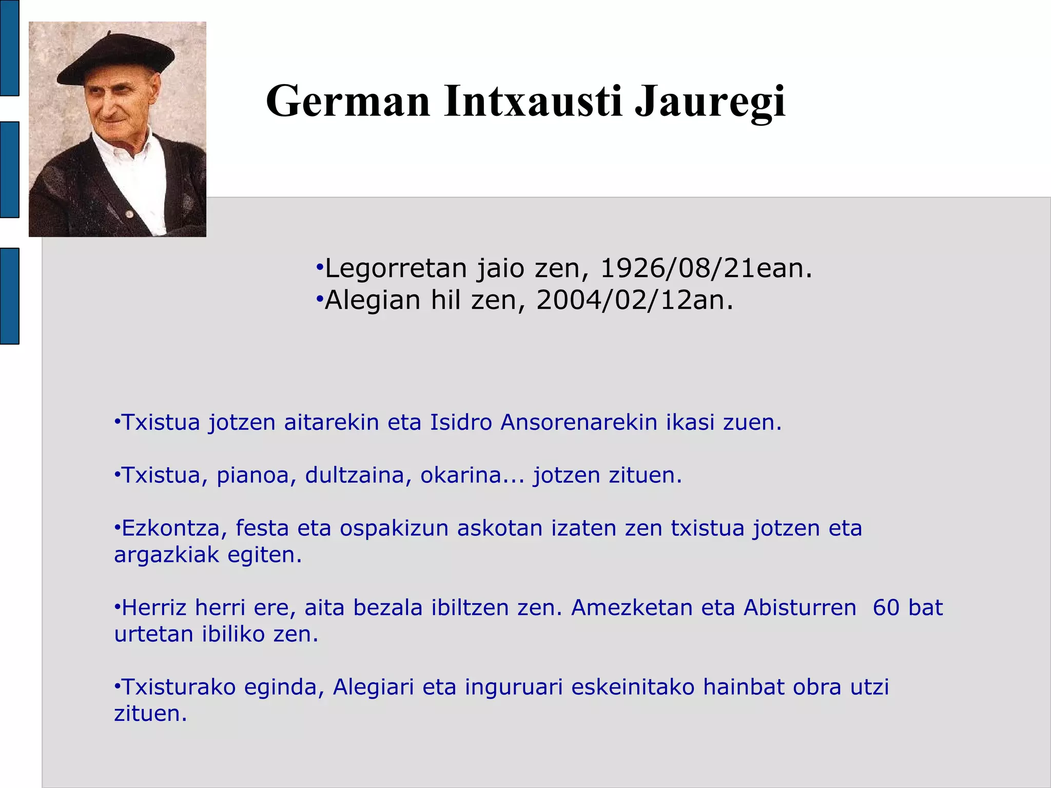 German Intxausti Jauregi Legorretan jaio zen, 1926/08/21ean. Alegian hil zen, 2004/02/12an. Txistua jotzen aitarekin eta Isidro Ansorenarekin ikasi zuen. Txistua, pianoa, dultzaina, okarina... jotzen zituen. Ezkontza, festa eta ospakizun askotan izaten zen txistua jotzen eta argazkiak egiten. Herriz herri ere, aita bezala ibiltzen zen. Amezketan eta Abisturren  60 bat urtetan ibiliko zen. Txisturako eginda, Alegiari eta inguruari eskeinitako hainbat obra utzi zituen. 