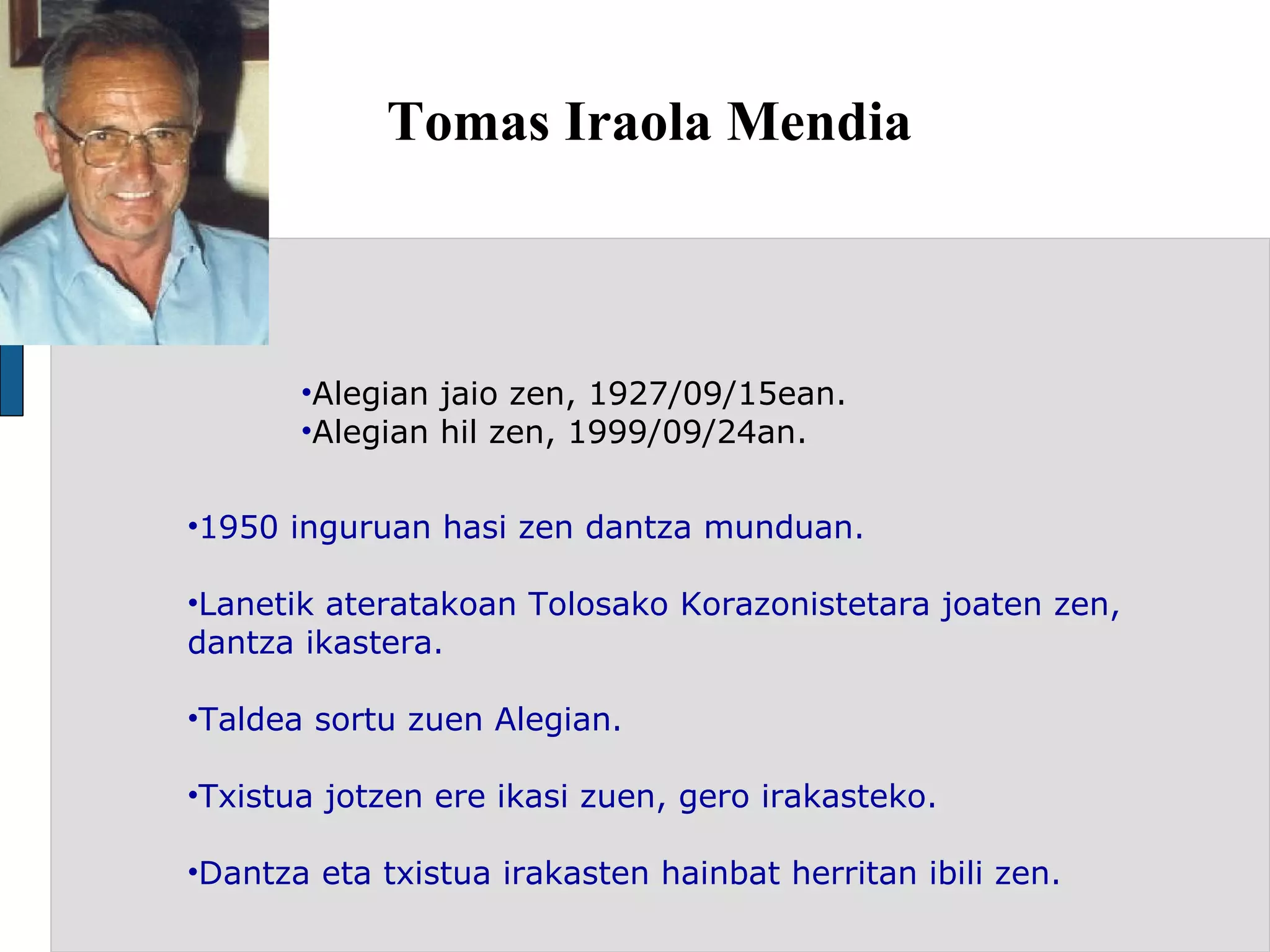 Tomas Iraola Mendia Alegian jaio zen, 1927/09/15ean. Alegian hil zen, 1999/09/24an. 1950 inguruan hasi zen dantza munduan. Lanetik ateratakoan Tolosako Korazonistetara joaten zen, dantza ikastera. Taldea sortu zuen Alegian. Txistua jotzen ere ikasi zuen, gero irakasteko. Dantza eta txistua irakasten hainbat herritan ibili zen. 