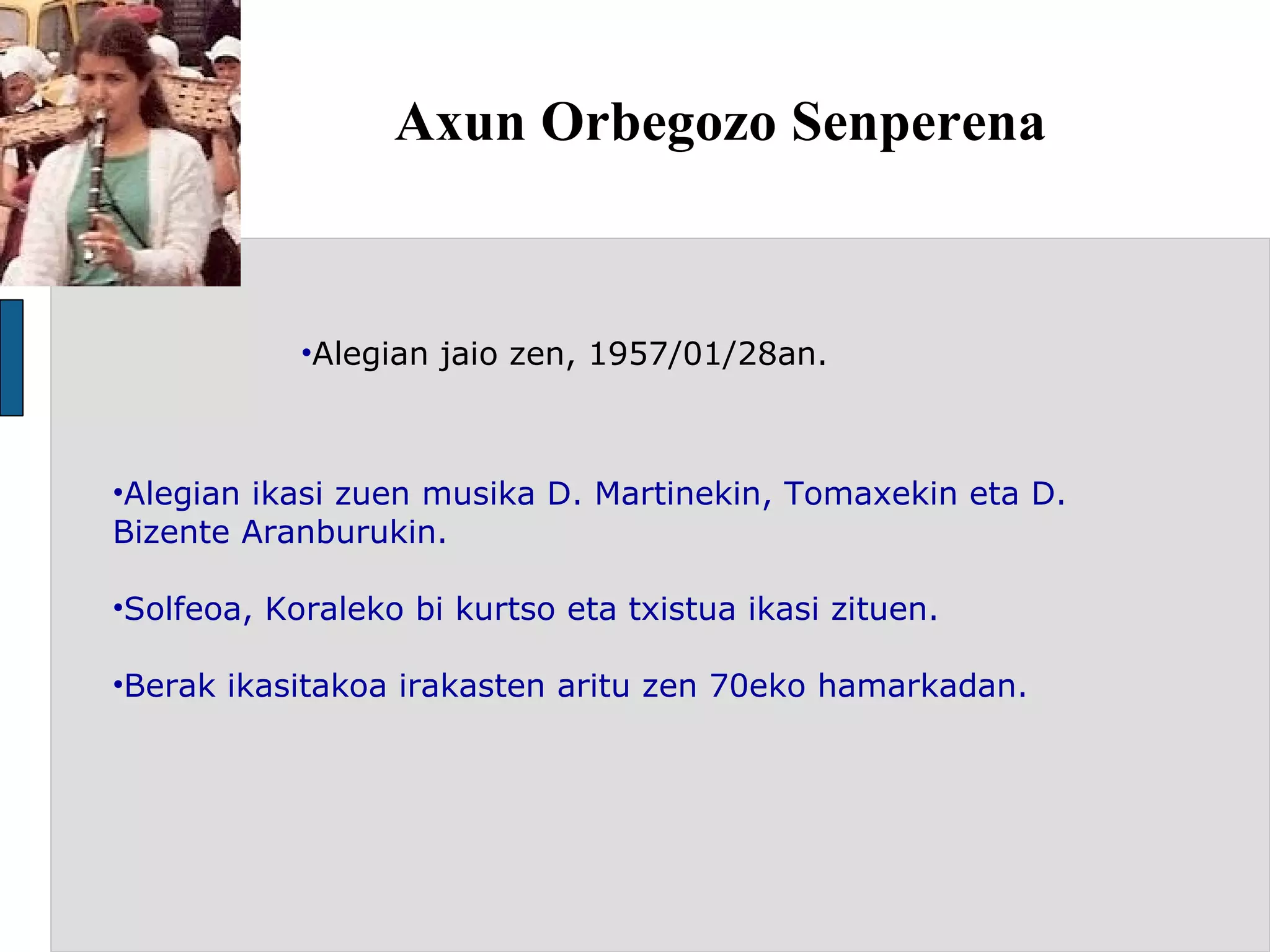 Axun Orbegozo Senperena  Alegian jaio zen, 1957/01/28an. Alegian ikasi zuen musika D. Martinekin, Tomaxekin eta D. Bizente Aranburukin.  Solfeoa, Koraleko bi kurtso eta txistua ikasi zituen. Berak ikasitakoa irakasten aritu zen 70eko hamarkadan. 