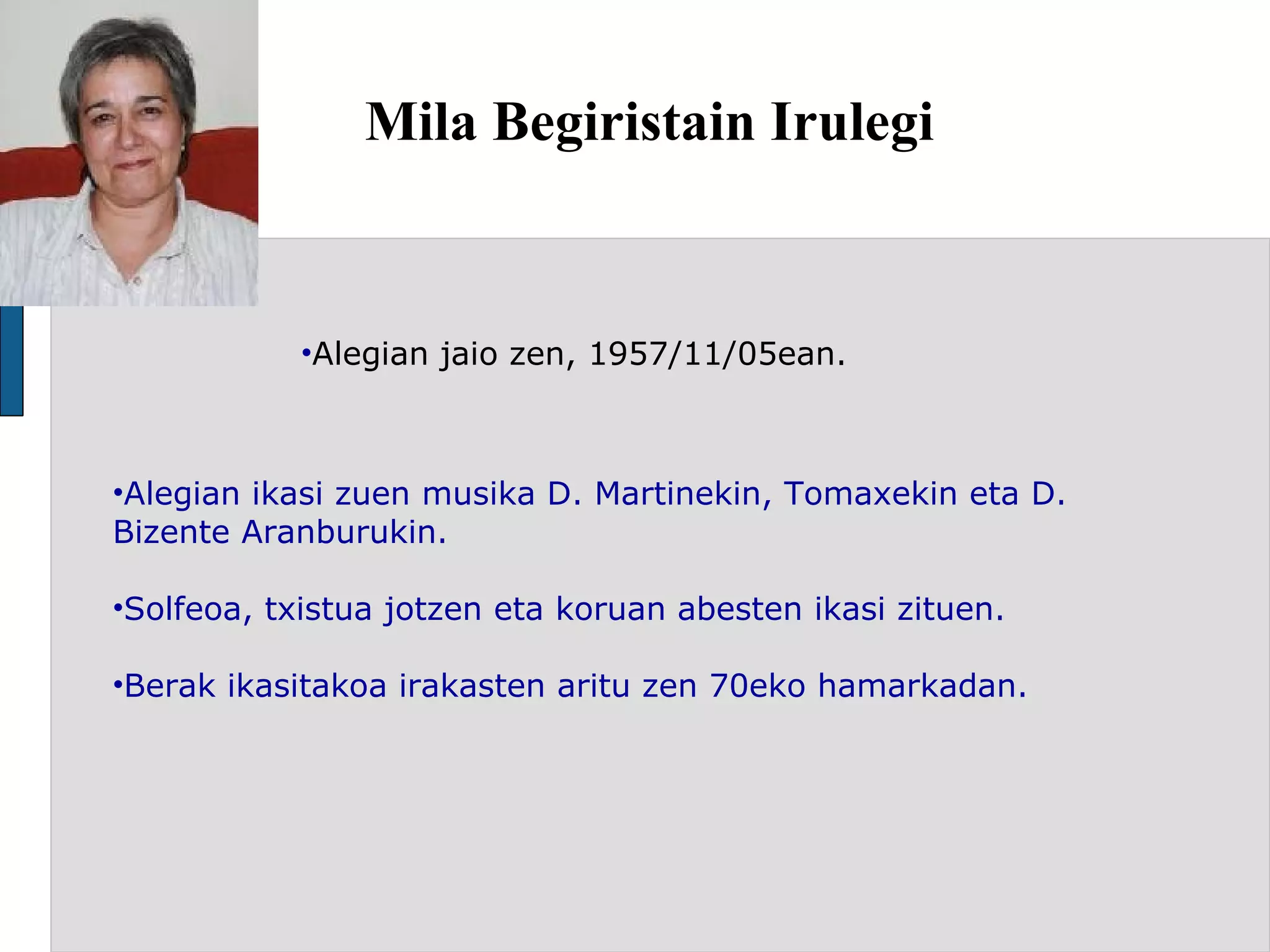 Mila Begiristain Irulegi Alegian jaio zen, 1957/11/05ean. Alegian ikasi zuen musika D. Martinekin, Tomaxekin eta D. Bizente Aranburukin.  Solfeoa, txistua jotzen eta koruan abesten ikasi zituen. Berak ikasitakoa irakasten aritu zen 70eko hamarkadan. 