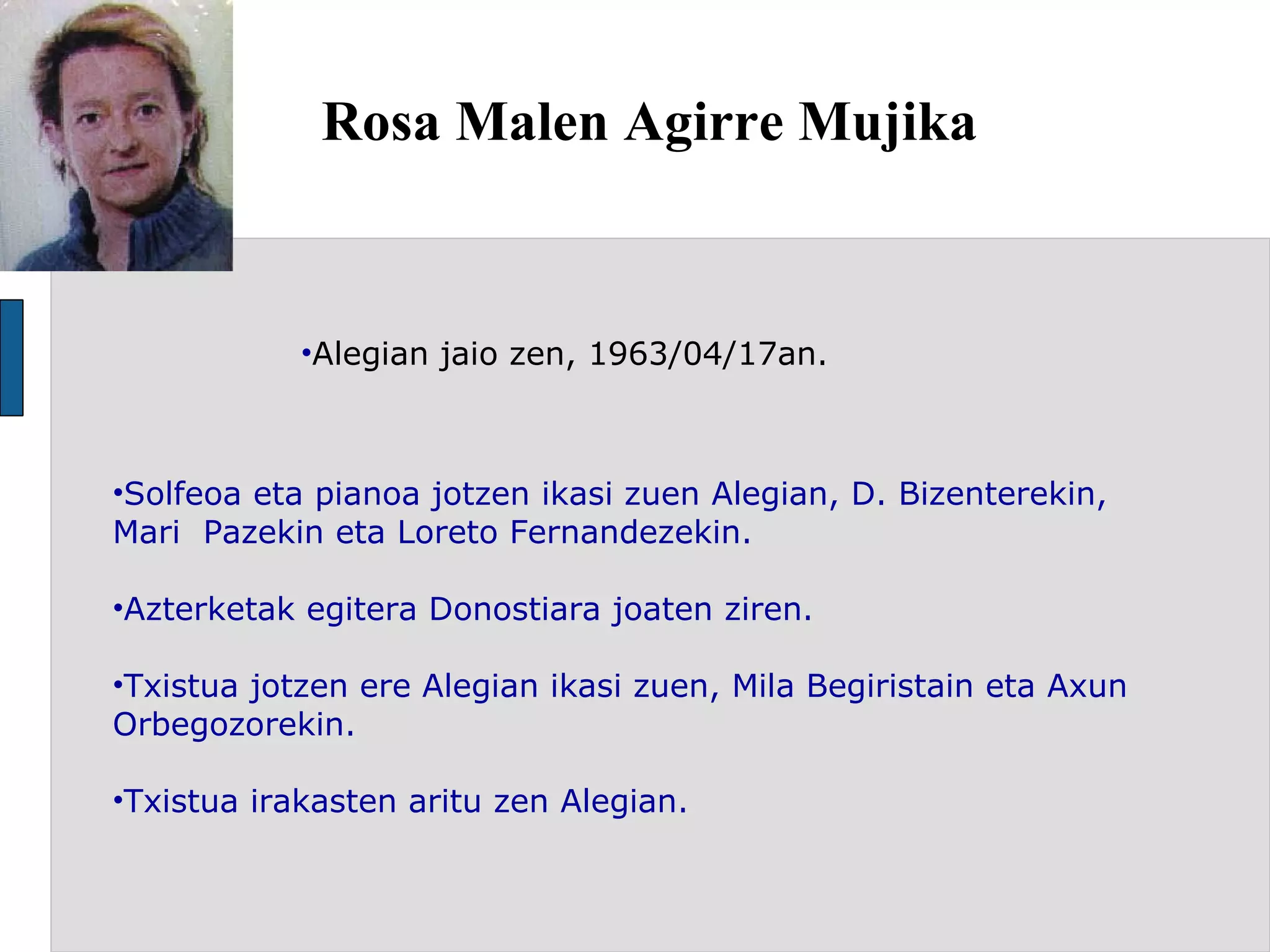 Rosa Malen Agirre Mujika Alegian jaio zen, 1963/04/17an. Solfeoa eta pianoa jotzen ikasi zuen Alegian, D. Bizenterekin, Mari  Pazekin eta Loreto Fernandezekin.  Azterketak egitera Donostiara joaten ziren. Txistua jotzen ere Alegian ikasi zuen, Mila Begiristain eta Axun Orbegozorekin. Txistua irakasten aritu zen Alegian. 
