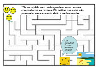 Que maravilha!! Pobres dos meus amigos!! “ Ele se rejubila com mudança e lembra-se de seus companheiros na caverna. Ele lastima que estes não possam ter essa sua nova visão e conhecimento. 