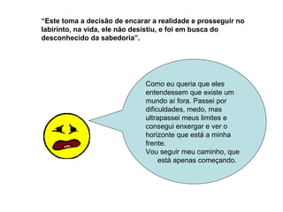 Como eu queria que eles entendessem que existe um mundo aí fora. Passei por dificuldades, medo, mas ultrapassei meus limites e consegui enxergar e ver o horizonte que está a minha frente. Vou seguir meu caminho, que está apenas começando. “ Este toma a decisão de encarar a realidade e prosseguir no labirinto, na vida, ele não desistiu, e foi em busca do desconhecido da sabedoria”.   