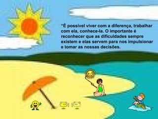 “ É possível viver com a diferença, trabalhar com ela, conhece-la. O importante é reconhecer que as dificuldades sempre existem e elas servem para nos impulsionar e tomar as nossas decisões.   