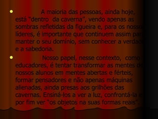 A maioria das pessoas, ainda hoje, está “dentro  da caverna”, vendo apenas as sombras refletidas da figueira e, para os nossos líderes, é importante que continuem assim para manter o seu domínio, sem conhecer a verdade e a sabedoria.  Nosso papel, nesse contexto,  como educadores, é tentar transformar as mentes de nossos alunos em mentes abertas e férteis, formar pensadores e não apenas máquinas alienadas, ainda presas aos grilhões das cavernas. Ensiná-los a ver a luz, confrontá-la e por fim ver “os objetos na suas formas reais”.  
