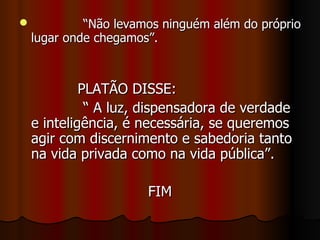 “ Não levamos ninguém além do próprio lugar onde chegamos”.  PLATÃO DISSE:  “ A luz, dispensadora de verdade e inteligência, é necessária, se queremos agir com discernimento e sabedoria tanto na vida privada como na vida pública”.  FIM 