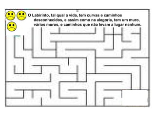O Labirinto, tal qual a vida, tem curvas e caminhos desconhecidos, e assim como na alegoria, tem um muro, vários muros, e caminhos que não levam a lugar nenhum. 