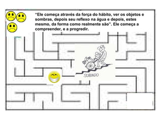 “ Ele começa através da força do hábito, ver os objetos e sombras, depois seu reflexo na água e depois, estes mesmo, da forma como realmente são”. Ele começa a compreender, e a progredir. 