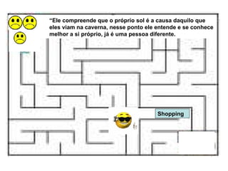 Shopping “ Ele compreende que o próprio sol é a causa daquilo que eles viam na caverna, nesse ponto ele entende e se conhece melhor a si próprio, já é uma pessoa diferente. 