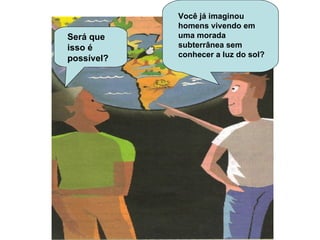 Será que isso é possível? Você já imaginou homens vivendo em uma morada subterrânea sem conhecer a luz do sol? Você já imaginou homens vivendo em uma morada subterrânea sem conhecer a luz do sol? 