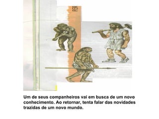 Um de seus companheiros vai em busca de um novo conhecimento. Ao retornar, tenta falar das novidades trazidas de um novo mundo. 