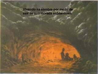 Vivendo na sombra por medo de sair de sua morada subterrânea. 