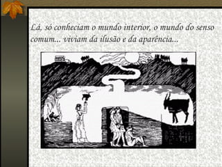   Lá, só conheciam o mundo interior, o mundo do senso  comum... viviam da ilusão e da aparência... 