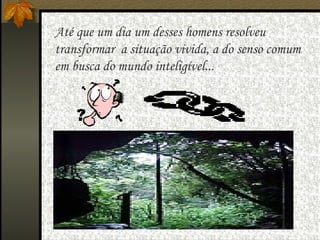   Até que um dia um desses homens resolveu transformar  a situação vivida, a do senso comum em busca do mundo inteligível... 