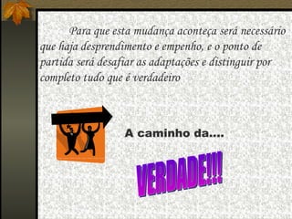   Para que esta mudança aconteça será necessário que haja desprendimento e empenho, e o ponto de partida será desafiar as adaptações e distinguir por completo tudo que é verdadeiro  A caminho da.... VERDADE!!! 
