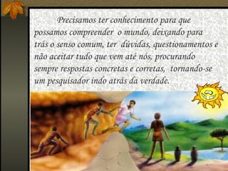   Precisamos ter conhecimento para que possamos compreender  o mundo, deixando para trás o senso comum, ter  dúvidas, questionamentos e não aceitar tudo que vem até nós, procurando sempre respostas concretas e corretas,  tornando-se um pesquisador indo atrás da verdade. 
