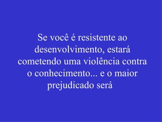 Se você é resistente ao desenvolvimento, estará cometendo uma violência contra o conhecimento... e o maior prejudicado será   