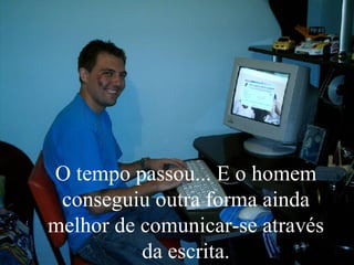 O tempo passou... E o homem conseguiu outra forma ainda melhor de comunicar-se através da escrita. 
