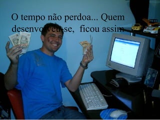 O tempo não perdoa... Quem desenvolveu-se,  ficou assim 