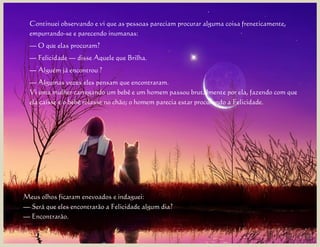 Continuei observando e vi que as pessoas pareciam procurar alguma coisa freneticamente,
  empurrando-se e parecendo inumanas:
  — O que elas procuram?
  — Felicidade — disse Aquele que Brilha.
  — Alguém já encontrou ?
  — Algumas vezes eles pensam que encontraram.
  Vi uma mulher carregando um bebê e um homem passou brutalmente por ela, fazendo com que
  ela caísse e o bebê rolasse no chão; o homem parecia estar procurando a Felicidade.




Meus olhos ficaram enevoados e indaguei:
— Será que eles encontrarão a Felicidade algum dia?
— Encontrarão.
 