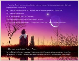 —Tornei a olhar o que as pessoas faziam entre as montanhas e os vales e correram lágrimas
dos meus olhos, e perguntei:
— É da vontade de Deus ou do Demônio que os homens procurem a Felicidade?
— E da vontade de Deus.
— Mas parece uma coisa do Demônio.
Aquele que Brilha sorriu inescrutavelmente. Gritei:
— Por que eles têm que procurar a Felicidade e causar tanta desgraça uns aos outros?




—Eles estão aprendendo a Vida e o Amor.
Lá em baixo um homem maltratava cruelmente outro homem, mas de repente um vento forte
arrancou-lhe as roupas e deixou-o nú entre desconhecidos e foi a sua vez de ser espezinhado.
 