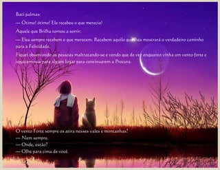 Bati palmas:
— Ótimo! ótimo! Ele recebeu o que merecia!
Aquele que Brilha tornou a sorrir:
— Eles sempre recebem o que merecem. Recebem aquilo que lhes mostrará o verdadeiro caminho
para a Felicidade.
Fiquei observando as pessoas maltratando-se e vendo que de vez enquanto vinha um vento forte e
jogavam-nas para algum lugar para continuarem a Procura.




O vento Forte sempre os atira nesses vales e montanhas?
— Nem sempre.
— Onde, estão?
— Olhe para cima de você.
 