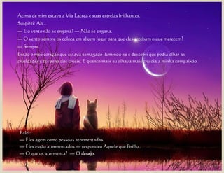 Acima de mim estava a Via Lactea e suas estrelas brilhantes.
Suspirei: Ah...
— E o vento não se engana? — Não se engana.
— O vento sempre os coloca em algum lugar para que eles recebam o que merecem?
— Sempre.
Então o meu coração que estava esmagado iluminou-se e descobri que podia olhar as
crueldades e ter pena dos cruéis. E quanto mais eu olhava mais crescia a minha compaixão.




 Falei:
 — Eles agem como pessoas atormentadas.
 — Eles estão atormentados — respondeu Aquele que Brilha.
 — O que os atormenta? — O desejo.
 
