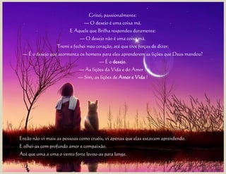 Gritei, passionalmente:
                               — O desejo é uma coisa má.
                        E Aquele que Brilha respondeu duramente:
                             — O desejo não é uma coisa má.
                  Tremi e fechei meu coração, até que tive forças de dizer:
 — É o desejo que atormenta os homens para eles aprenderem as lições que Deus mandou?
                                       — É o desejo.
                             — As lições da Vida e do Amor ?
                            — Sim, as lições de Amor e Vida !




Então não vi mais as pessoas como cruéis, vi apenas que elas estavam aprendendo.
E olhei-as com profundo amor e compaixão.
Até que uma a uma o vento forte levou-as para longe.
 