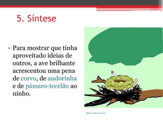 5. SíntesePara mostrar que tinha aproveitado ideias de outros, a ave brilhante acrescentou uma pena de corvo, de andorinha e de pássaro-tecelão ao ninho.Biblioteca Álvaro Gomes