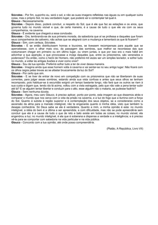 Sócrates - Por fim, suponho eu, será o sol, e não as suas imagens refletidas nas águas ou em qualquer outra
coisa, mas o próprio Sol, no seu verdadeiro lugar, que poderá ver e contemplar tal qual é.
Glauco - Necessariamente.
Sócrates - Depois disso, poderá concluir, a respeito do Sol, que é ele que faz as estações e os anos, que
governa tudo no mundo visível e que, de certa maneira, é a causa de tudo o que ele via com os seus
companheiros, na caverna.
Glauco - É evidente que chegará a essa conclusão.
Sócrates - Ora, lembrando-se de sua primeira morada, da sabedoria que aí se professa e daqueles que foram
seus companheiros de cativeiro, não achas que se alegrará com a mudança e lamentará os que lá ficaram?
Glauco - Sim, com certeza, Sócrates.
Sócrates - E se então distribuíssem honras e louvores, se tivessem recompensas para aquele que se
apercebesse, com o olhar mais vivo, da passagem das sombras, que melhor se recordasse das que
costumavam chegar em primeiro ou em último lugar, ou virem juntas, e que por isso era o mais hábil em
adivinhar a sua aparição, e que provocasse a inveja daqueles que, entre os prisioneiros, são venerados e
poderosos? Ou então, como o herói de Homero, não preferirá mil vezes ser um simples lavrador, e sofrer tudo
no mundo, a voltar às antigas ilusões e viver como vivia?
Glauco - Sou de tua opinião. Preferirá sofrer tudo a ter de viver dessa maneira.
Sócrates - Imagina ainda que esse homem volta à caverna e vai sentar-se no seu antigo lugar: Não ficará com
os olhos cegos pelas trevas ao se afastar bruscamente da luz do Sol?
Glauco - Por certo que sim.
Sócrates - E se tiver de entrar de novo em competição com os prisioneiros que não se libertaram de suas
correntes, para julgar essas sombras, estando ainda sua vista confusa e antes que seus olhos se tenham
recomposto, pois habituar-se à escuridão exigirá um tempo bastante longo, não fará que os outros se riam à
sua custa e digam que, tendo ido lá acima, voltou com a vista estragada, pelo que não vale a pena tentar subir
até lá? E se alguém tentar libertar e conduzir para o alto, esse alguém não o mataria, se pudesse fazê-lo?
Glauco - Sem nenhuma dúvida.
Sócrates - Agora, meu caro Glauco, é preciso aplicar, ponto por ponto, esta imagem ao que dissemos atrás e
comparar o mundo que nos cerca com a vida da prisão na caverna, e a luz do fogo que a ilumina com a força
do Sol. Quanto à subida à região superior e à contemplação dos seus objetos, se a considerares como a
ascensão da alma para a mansão inteligível, não te enganarás quanto à minha idéia, visto que também tu
desejas conhecê-la. Só Deus sabe se ela é verdadeira. Quanto a mim, a minha opinião é esta: no mundo
inteligível, a idéia do bem é a última a ser apreendida, e com dificuldade, mas não se pode apreendê-la sem
concluir que ela é a causa de tudo o que de reto e belo existe em todas as coisas; no mundo visível, ela
engendrou a luz; no mundo inteligível, é ela que é soberana e dispensa a verdade e a inteligência; e é preciso
vê-la para se comportar com sabedoria na vida particular e na vida pública.
Glauco - Concordo com a tua opinião, até onde posso compreendê-la.
(Platão, A República, Livro VII)

 
