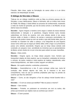 Filosofia. Além disso, ajuda na formulação do senso crítico e é um ótimo
exercício de interpretação de texto.
O diálogo de Sócrates e Glauco
Trata-se de um diálogo metafórico onde as falas na primeira pessoa são de
Sócrates, e seus interlocutores, Glauco e Adimanto, são os irmãos mais novos
de Platão. No diálogo, é dada ênfase ao processo de conhecimento, mostrando
a visão de mundo do ignorante, que vive de senso comum, e do filósofo, na sua
eterna busca da verdade.
Sócrates – Agora imagina a maneira como segue o estado da nossa natureza
relativamente à instrução e à ignorância. Imagina homens numa morada
subterrânea, em forma de caverna, com uma entrada aberta à luz; esses
homens estão aí desde a infância, de pernas e pescoços acorrentados, de
modo que não podem mexer-se nem ver senão o que está diante deles, pois as
correntes os impedem de voltar a cabeça; a luz chega-lhes de uma fogueira
acesa numa colina que se ergue por detrás deles; entre o fogo e os prisioneiros
passa uma estrada ascendente. Imagina que ao longo dessa estrada está
construído um pequeno muro, semelhante às divisórias que os apresentadores
de títeres armam diante de si e por cima das quais exibem as suas maravilhas.
Glauco – Estou vendo.
Sócrates – Imagina agora, ao longo desse pequeno muro, homens que
transportam objetos de toda espécie, que os transpõem: estatuetas de homens
e animais, de pedra, madeira e toda espécie de matéria; naturalmente, entre
esses transportadores, uns falam e outros seguem em silêncio.
Glauco - Um quadro estranho e estranhos prisioneiros.
Sócrates — Assemelham-se a nós. E, para começar, achas que, numa tal
condição, eles tenham alguma vez visto, de si mesmos e de seus
companheiros, mais do que as sombras projetadas pelo fogo na parede da
caverna que lhes fica defronte?
Glauco — Como, se são obrigados a ficar de cabeça imóvel durante toda a
vida?
Sócrates — E com as coisas que desfilam? Não se passa o mesmo?
Glauco — Sem dúvida.
Sócrates — Portanto, se pudessem se comunicar uns com os outros, não
achas que tomariam por objetos reais as sombras que veriam?
Glauco — É bem possível.
 