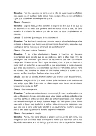 Sócrates - Por fim, suponho eu, será o sol, e não as suas imagens refletidas
nas águas ou em qualquer outra coisa, mas o próprio Sol, no seu verdadeiro
lugar, que poderá ver e contemplar tal qual é.
Glauco - Concordo.
Sócrates - Depois disso, poderá concluir, a respeito do Sol, que é ele que faz
as estações e os anos, que governa tudo no mundo visível e que, de certa
maneira, é a causa de tudo o que ele via com os seus companheiros, na
caverna.
Glauco - É evidente que chegará a essa conclusão.
Sócrates - Ora, lembrando-se de sua primeira morada, da sabedoria que aí se
professa e daqueles que foram seus companheiros de cativeiro, não achas que
se alegrará com a mudança e lamentará os que lá ficaram?
Glauco - Sim, com certeza, Sócrates.
Sócrates - E se então distribuíssem honras e louvores, se tivessem
recompensas para aquele que se apercebesse, com o olhar mais vivo, da
passagem das sombras, que melhor se recordasse das que costumavam
chegar em primeiro ou em último lugar, ou virem juntas, e que por isso era o
mais hábil em adivinhar a sua aparição, e que provocasse a inveja daqueles
que, entre os prisioneiros, são venerados e poderosos? Ou então, como o herói
de Homero, não preferirá mil vezes ser um simples lavrador, e sofrer tudo no
mundo, a voltar às antigas ilusões e viver como vivia?
Glauco - Sou de tua opinião. Preferirá sofrer tudo a ter de viver dessa maneira.
Sócrates - Imagina ainda que esse homem volta à caverna e vai sentar-se no
seu antigo lugar: Não ficará com os olhos cegos pelas trevas ao se afastar
bruscamente da luz do Sol?
Glauco - Por certo que sim.
Sócrates - E se tiver de entrar de novo em competição com os prisioneiros que
não se libertaram de suas correntes, para julgar essas sombras, estando ainda
sua vista confusa e antes que seus olhos se tenham recomposto, pois habituar-
se à escuridão exigirá um tempo bastante longo, não fará que os outros riam à
sua custa e digam que, tendo ido lá acima, voltou com a vista estragada, pelo
que não vale a pena tentar subir até lá? E se alguém tentar libertar e conduzir
para o alto, esse alguém não o mataria se pudesse fazê-lo?
Glauco - Sem nenhuma dúvida.
Sócrates - Agora, meu caro Glauco, é preciso aplicar, ponto por ponto, esta
imagem ao que dissemos atrás e comparar o mundo que nos cerca com a vida
da prisão na caverna, e a luz do fogo que a ilumina com a força do Sol. Quanto
 