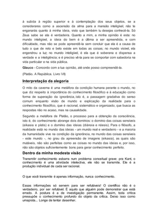 à subida à região superior e à contemplação dos seus objetos, se a
considerares como a ascensão da alma para a mansão inteligível, não te
enganarás quanto à minha ideia, visto que também tu desejas conhecê-la. Só
Zeus sabe se ela é verdadeira. Quanto a mim, a minha opinião é esta: no
mundo inteligível, a ideia do bem é a última a ser apreendida, e com
dificuldade, mas não se pode apreendê-la sem concluir que ela é a causa de
tudo o que de reto e belo existe em todas as coisas; no mundo visível, ela
engendrou a luz; no mundo inteligível, é ela que é soberana e dispensa a
verdade e a inteligência; e é preciso vê-la para se comportar com sabedoria na
vida particular e na vida pública.
Glauco - Concordo com a tua opinião, até onde posso compreendê-la.
(Platão. A República. Livro VII)
Interpretação da alegoria
O mito da caverna é uma metáfora da condição humana perante o mundo, no
que diz respeito à importância do conhecimento filosófico e à educação como
forma de superação da ignorância, isto é, a passagem gradativa do senso
comum enquanto visão de mundo e explicação da realidade para o
conhecimento filosófico, que é racional, sistemático e organizado, que busca as
respostas não no acaso, mas na causalidade.
Segundo a metáfora de Platão, o processo para a obtenção da consciência,
isto é, do conhecimento abrange dois domínios: o domínio das coisas sensíveis
(eikasia e pístis) e o domínio das ideias (diánoia e nóesis). Para o filósofo, a
realidade está no mundo das ideias - um mundo real e verdadeiro - e a maioria
da humanidade vive na condição da ignorância, no mundo das coisas sensíveis
- este mundo -, no grau da apreensão de imagens (eikasia), as quais são
mutáveis, não são perfeitas como as coisas no mundo das ideias e, por isso,
não são objetos suficientemente bons para gerar conhecimento perfeito.
Dentro da minha modesta visão
Transmitir conhecimento esbarra num problema conceitual grave: pra Kant, o
conhecimento é uma atividade intelectiva, ele não se transmite. Ele é a
produção individual de cada ser racional.
O que você transmite é apenas informação, nunca conhecimento.
Essas informações só servem para ser refutáveis! O científico não é o
verdadeiro, por ser refutável. É aquilo que alguém pode demonstrar que está
errado. A postura é a de investigação permanente. Assim, toda critica
pressupõe o conhecimento profundo do objeto da crítica. Deixo isso como
umapista... Longe de tentar desenhar.
 