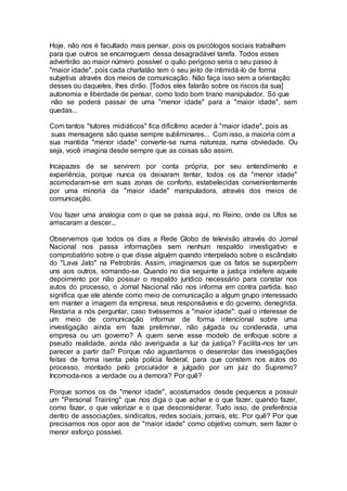 Hoje, não nos é facultado mais pensar, pois os psicólogos sociais trabalham
para que outros se encarreguem dessa desagradável tarefa. Todos esses
advertirão ao maior número possível o quão perigoso seria o seu passo à
"maior idade", pois cada charlatão tem o seu jeito de intimidá-lo de forma
subjetiva através dos meios de comunicação. Não faça isso sem a orientação
desses ou daqueles, lhes dirão. [Todos eles falarão sobre os riscos da sua]
autonomia e liberdade de pensar, como todo bom tirano manipulador. Só que
não se poderá passar de uma "menor idade" para a "maior idade", sem
quedas...
Com tantos "tutores midiáticos" fica dificílimo aceder à "maior idade", pois as
suas mensagens são quase sempre subliminares... Com isso, a maioria com a
sua mantida "menor idade" converte-se numa natureza, numa obviedade. Ou
seja, você imagina desde sempre que as coisas são assim.
Incapazes de se servirem por conta própria, por seu entendimento e
experiência, porque nunca os deixaram tentar, todos os da "menor idade"
acomodaram-se em suas zonas de conforto, estabelecidas convenientemente
por uma minoria da "maior idade" manipuladora, através dos meios de
comunicação.
Vou fazer uma analogia com o que se passa aqui, no Reino, onde os Ufos se
arriscaram a descer...
Observemos que todos os dias a Rede Globo de televisão através do Jornal
Nacional nos passa informações sem nenhum respaldo investigativo e
comprobatório sobre o que disse alguém quando interpelado sobre o escândalo
do "Lava Jato" na Petrobrás. Assim, imaginamos que os fatos se superpõem
uns aos outros, somando-se. Quando no dia seguinte a justiça indefere aquele
depoimento por não possuir o respaldo jurídico necessário para constar nos
autos do processo, o Jornal Nacional não nos informa em contra partida. Isso
significa que ele atende como meio de comunicação a algum grupo interessado
em manter a imagem da empresa, seus responsáveis e do governo, denegrida.
Restaria a nós perguntar, caso tivéssemos a "maior idade": qual o interesse de
um meio de comunicação informar de forma intencional sobre uma
investigação ainda em faze preliminar, não julgada ou condenada, uma
empresa ou um governo? A quem serve esse modelo de enfoque sobre a
pseudo realidade, ainda não averiguada a luz da justiça? Facilita-nos ter um
parecer a partir daí? Porque não aguardamos o desenrolar das investigações
feitas de forma isenta pela polícia federal, para que constem nos autos do
processo, montado pelo procurador e julgado por um juiz do Supremo?
Incomoda-nos a verdade ou a demora? Por quê?
Porque somos os de "menor idade", acostumados desde pequenos a possuir
um "Personal Training" que nos diga o que achar e o que fazer, quando fazer,
como fazer, o que valorizar e o que desconsiderar. Tudo isso, de preferência
dentro de associações, sindicatos, redes sociais, jornais, etc. Por quê? Por que
precisamos nos opor aos de "maior idade" como objetivo comum, sem fazer o
menor esforço possível.
 