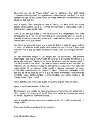 Observem que os de "maior idade" não se associam. Por quê? Suas
conclusões são singulares e independentes, são motivadas pela força dos seus
desejos de agir, do seu poder, nunca de reagir. Nunca se viu um sindicato dos
ativos, só dos reativos.
Isso é apenas uma analogia do que acontece com você dentro da nossa
política conservadora, cheia de ovelhas arrebanhadas e tosquiadas, onde o
cabresto tem mão e contra mão.
Você é um ser que busca a sua individuação e a integralidade das suas
contrapartes ou é um ser arrebanhado pelo inconsciente coletivo, sujeito a
vivenciar o que os meios de comunicação manipuladores oferecem para você
pensar que é você que pensa?
Por último eu pergunto: quem teve a ideia de definir o justo do injusto, o forte
do fraco? O ativo de "maior idade" ou o reativo de "menor idade"? Faça uma
reflexão sobre o que se passa em torno de você, como faz um iogue. Observe-
se!
Se não conseguir chegar a um insight, não se desespere... Na próxima
encarnação você terá a oportunidade de saber se o presidente da Câmara e a
turma infectada pela "síndrome de Judas Iscariotes" são os culpados pelo o
que se passou a sua frente... Se você só usou o dedo na hora de votar, se
negociou uma oportunidade futura na campanha, se acha que o seu voto vale
muito, apesar de só valer um, tanto quanto o daquele que nunca leu nada,
sobre nada, considerando tudo isso muito injusto. Tenho uma má notícia pra te
dar: que se há de fazer, se isso é o que se chama democracia? Deve ter sido
inventada pelos desfavorecidos e arrebanhados, uma turma reativa e da
"menor idade". Fazer o que?
Quem apontou para uma saída quase foi crucificado pela turma do dedo...
Agora, o vento que ventava cá, venta lá!
Terceirizaram uma reação de desmoralização dos “personas non gratas” até o
último estágio do underground social. Para mim, plantaram bananas nas terras
do vizinho, esperando colherem laranjas...
Agora, quando nenhum argumento explícito ajudar, só o silêncio da coxia no
tempo, o fará.
Dizem que banhar-se na lama é bom pra pele...
José Alfredo Bião Oberg
 
