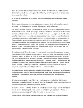 Se Vs. quiserem conhecer uma excelente versão literária atual do MITO DA CAVERNAleiam o
belíssimo romance de José Saramago, onde o “shopping center” é apresentado como sendo a
caverna dos dias de hoje.
É, ao meu ver um exemplo de paradigma, mas eu gosto mais de um outro exemplo que é o
seguinte:
Certa vez cientistas colocaram em uma jaula quatro macacos. Nesta jaula havia bem no meio
um poste, e no alto do poste os cientistas colocaram um cacho de bananas.
Um macaco, ao ver as bananas, subiu no poste, e, quando estava quase chegando nas bananas,
foi derrubado por um potente jato de água gelada, que molhou os demais macacos. E assim foi
com o segundo, terceiro e quarto macacos, subindo e caindo, e a água gelada molhando todos
eles. Foi então retirado o primeiro macaco e colocado um novo macaco no lugar dele. Este novo
macaco ao ver as bananas, subiu no poste, e teve o memso destino que os outros, e os outros
foram molhados também. E os demais macacos originais foram sendo trocados por macacos
novos e a história foi se repetindo até que não houvesse mais nenhum macaco original na jaula.
Foi colocado então um quinto macaco, que ao tentar subir, foi agredido pelos macacos que já
estavam na jaula. O resultado? Os macacos sabiam que não podiam subir no poste, mas não
sabiam porque. Estava criado um paradigma.
O que éo a caverna? O mundo em que vivemos. Que são as sombras das estatuetas? As coisas
materiais e sensoriais que percebemos. Quem é o prisioneiro que se liberta e sai da caverna? O
filósofo. O que é a luz exterior do sol? A luz da verdade. O que é o mundo exterior? O mundo
das idéias verdadeiras ou da verdadeira realidade. Qual o instrumento que liberta o filósofo e
com o qual ele deseja libertar os outros prisioneiros? A dialética. O que é a visão do mundo real
iluminado? A Filosofia. Por que os prisioneiros zombam, espancam e matam o filósofo (Platão
está se referindo à condenação de Sócrates à morte pela assembléia ateniense)? Porque
imaginam que o mundo sensível é o mundo real e o único verdadeiro.
A réstia de luz que projeta as sombras na parede é um reflexo da luz verdadeira (as idéias) sobre
o mundo sensível. Somos os prisioneiros. As sombras são as coisas sensíveis que tomamos pelas
verdadeiras. Os grilhões são nossos preconceitos, nossa confiança em nossos sentidos e
opiniões.
O instrumento que quebra os grilhões e faz a escalada do muro é a dialética. O prisioneiro
curioso que escapa é o filósofo. A luz que ele vê é a luz plena do Ser, isto é, o Bem, que ilumina o
mundo inteligível como o Sol ilumina o mundo sensível.
O retorno à caverna é o diálogo filosófico. Os anos despendidos na criação do instrumento para
sair da caverna são o esforço da alma, descrito na Carta Sétima, para produzir a “faísca” do
conhecimento verdadeiro pela “fricção” dos modos de conhecimento.
Conhecer é um ato de libertação e de iluminação.O MITO DA CAVERNA apresenta a dialética
 