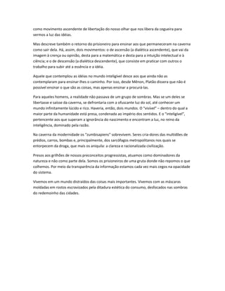 como movimento ascendente de libertação do nosso olhar que nos libera da cegueira para
vermos a luz das idéias.
Mas descreve também o retorno do prisioneiro para ensinar aos que permaneceram na caverna
como sair dela. Há, assim, dois movimentos: o de ascensão (a dialética ascendente), que vai da
imagem à crença ou opinião, desta para a matemática e desta para a intuição intelectual e à
ciência; e o de descensão (a dialética descendente), que consiste em praticar com outros o
trabalho para subir até a essência e a idéia.
Aquele que contemplou as idéias no mundo inteligível desce aos que ainda não as
contemplaram para ensinar-lhes o caminho. Por isso, desde Mênon, Platão dissera que não é
possível ensinar o que são as coisas, mas apenas ensinar a procurá-las.
Para aqueles homens, a realidade não passava de um grupo de sombras. Mas se um deles se
libertasse e saísse da caverna, se defrontaria com a ofuscante luz do sol, até conhecer um
mundo infinitamente lúcido e rico. Haveria, então, dois mundos. O “visível” – dentro do qual a
maior parte da humanidade está presa, condenada ao império dos sentidos. E o “inteligível”,
pertencente aos que superam a ignorância do nascimento e encontram a luz, no reino da
inteligência, dominado pela razão.
Na caverna da modernidade os “zumbisapiens” sobrevivem. Seres cria-dores das multidões de
prédios, carros, bombas e, principalmente, dos sarcófagos metropolitanos nos quais se
entorpecem da droga, que mais os aniquila: a clareza e racionalizada civilização.
Presos aos grilhões de nossos preconceitos progressistas, atuamos como dominadores da
natureza e não como parte dela. Somos os prisioneiros de uma gruta donde não repomos o que
colhemos. Por meio da transparência da informação estamos cada vez mais cegos na opacidade
do sistema.
Vivemos em um mundo distraídos das coisas mais importantes. Vivemos com as máscaras
moldadas em rostos escravizados pela ditadura estética do consumo, desfocados nas sombras
do redemoinho das cidades.
 