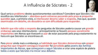 A Influência de Sócrates - 2
Qual seria o problema destes questionamentos socráticos? Considere que Sócrates não
escolhia seu interlocutor – abordava quem estivesse passando pela praça e propunha
questões que, a primeira vista, o interlocutor deveria saber a resposta, mas que, quando
examinadas em detalhe, ele descobria-se com dificuldade para responder.
Admitir que não sabia a resposta das perguntas de Sócrates poderia causar um grande
embaraço aos seus interlocutores – principalmente se fossem pessoas socialmente
importantes em Atenas que tivessem o azar de estar passando pela praça exatamente na
hora em que Sócrates se encontrava ali.
Para piorar ainda mais o embaraço, a habilidade que Sócrates demonstrava em propor
perguntas que ninguém conseguia responder foi percebida pelos jovens das famílias
importantes de Atenas, que começaram a seguir Sócrates e criar uma espécie de plateia
todas a vezes que Sócrates iria iniciar seus debates.
 