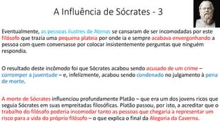 A Influência de Sócrates - 3
Eventualmente, as pessoas ilustres de Atenas se cansaram de ser incomodadas por este
filósofo que trazia uma pequena plateia por onde ia e sempre acabava envergonhando a
pessoa com quem conversasse por colocar insistentemente perguntas que ninguém
respondia.
O resultado deste incômodo foi que Sócrates acabou sendo acusado de um crime –
corromper a juventude – e, infelizmente, acabou sendo condenado no julgamento à pena
de morte.
A morte de Sócrates influenciou profundamente Platão – que era um dos jovens ricos que
seguia Sócrates em suas empreitadas filosóficas. Platão passou, por isto, a acreditar que o
trabalho do filósofo poderia incomodar tanto as pessoas que chegaria a representar um
risco para a vida do próprio filósofo – o que explica o final da Alegoria da Caverna.
 