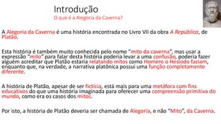 Introdução
O que é a Alegoria da Caverna?
A Alegoria da Caverna é uma história encontrada no Livro VII da obra A República, de
Platão.
Esta história é também muito conhecida pelo nome “mito da caverna”, mas usar a
expressão “mito” para falar desta história poderia levar a uma confusão, poderia fazer
alguém acreditar que Platão estaria relatando mitos como Homero o Hesíodo faziam,
enquanto que, na verdade, a narrativa platônica possui uma função completamente
diferente.
A história de Platão, apesar de ser fictícia, está mais para uma metáfora com fins
educativos do que uma história imaginada para oferecer uma compreensão primitiva do
mundo, como era os casos dos mitos.
Por isto, a história de Platão deveria ser chamada de Alegoria, e não “Mito”, da Caverna.
 