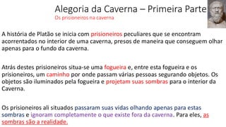 Alegoria da Caverna – Primeira Parte
Os prisioneiros na caverna
A história de Platão se inicia com prisioneiros peculiares que se encontram
acorrentados no interior de uma caverna, presos de maneira que conseguem olhar
apenas para o fundo da caverna.
Atrás destes prisioneiros situa-se uma fogueira e, entre esta fogueira e os
prisioneiros, um caminho por onde passam várias pessoas segurando objetos. Os
objetos são iluminados pela fogueira e projetam suas sombras para o interior da
Caverna.
Os prisioneiros ali situados passaram suas vidas olhando apenas para estas
sombras e ignoram completamente o que existe fora da caverna. Para eles, as
sombras são a realidade.
 