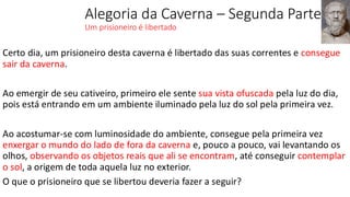 Alegoria da Caverna – Segunda Parte
Um prisioneiro é libertado
Certo dia, um prisioneiro desta caverna é libertado das suas correntes e consegue
sair da caverna.
Ao emergir de seu cativeiro, primeiro ele sente sua vista ofuscada pela luz do dia,
pois está entrando em um ambiente iluminado pela luz do sol pela primeira vez.
Ao acostumar-se com luminosidade do ambiente, consegue pela primeira vez
enxergar o mundo do lado de fora da caverna e, pouco a pouco, vai levantando os
olhos, observando os objetos reais que ali se encontram, até conseguir contemplar
o sol, a origem de toda aquela luz no exterior.
O que o prisioneiro que se libertou deveria fazer a seguir?
 