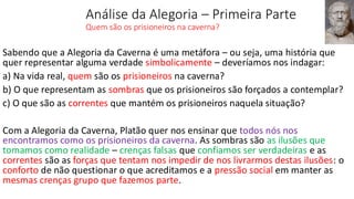 Análise da Alegoria – Primeira Parte
Quem são os prisioneiros na caverna?
Sabendo que a Alegoria da Caverna é uma metáfora – ou seja, uma história que
quer representar alguma verdade simbolicamente – deveríamos nos indagar:
a) Na vida real, quem são os prisioneiros na caverna?
b) O que representam as sombras que os prisioneiros são forçados a contemplar?
c) O que são as correntes que mantém os prisioneiros naquela situação?
Com a Alegoria da Caverna, Platão quer nos ensinar que todos nós nos
encontramos como os prisioneiros da caverna. As sombras são as ilusões que
tomamos como realidade – crenças falsas que confiamos ser verdadeiras e as
correntes são as forças que tentam nos impedir de nos livrarmos destas ilusões: o
conforto de não questionar o que acreditamos e a pressão social em manter as
mesmas crenças grupo que fazemos parte.
 