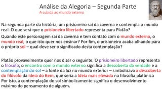Análise da Alegoria – Segunda Parte
A subida ao mundo externo
Na segunda parte da história, um prisioneiro sai da caverna e contempla o mundo
real. O que será que o prisioneiro libertado representa para Platão?
Quando este personagem sai da caverna e tem contato com o mundo externo, o
mundo real, o que isto quer nos ensinar? Por fim, o prisioneiro acaba olhando para
o próprio sol – qual deve ser o significado desta contemplação?
Platão provavelmente quer nos dizer o seguinte: O prisioneiro libertado representa
o filósofo, o encontro com o mundo externo significa a descoberta da verdade e a
contemplação do sol – a fonte da luz no mundo exterior – simbolizava a descoberta
do filósofo da Ideia do Bem, que seria a Ideia mais elevada na filosofia platônica
Por isto, a contemplação do sol simbolicamente significa o desenvolvimento
máximo do pensamento de alguém.
 